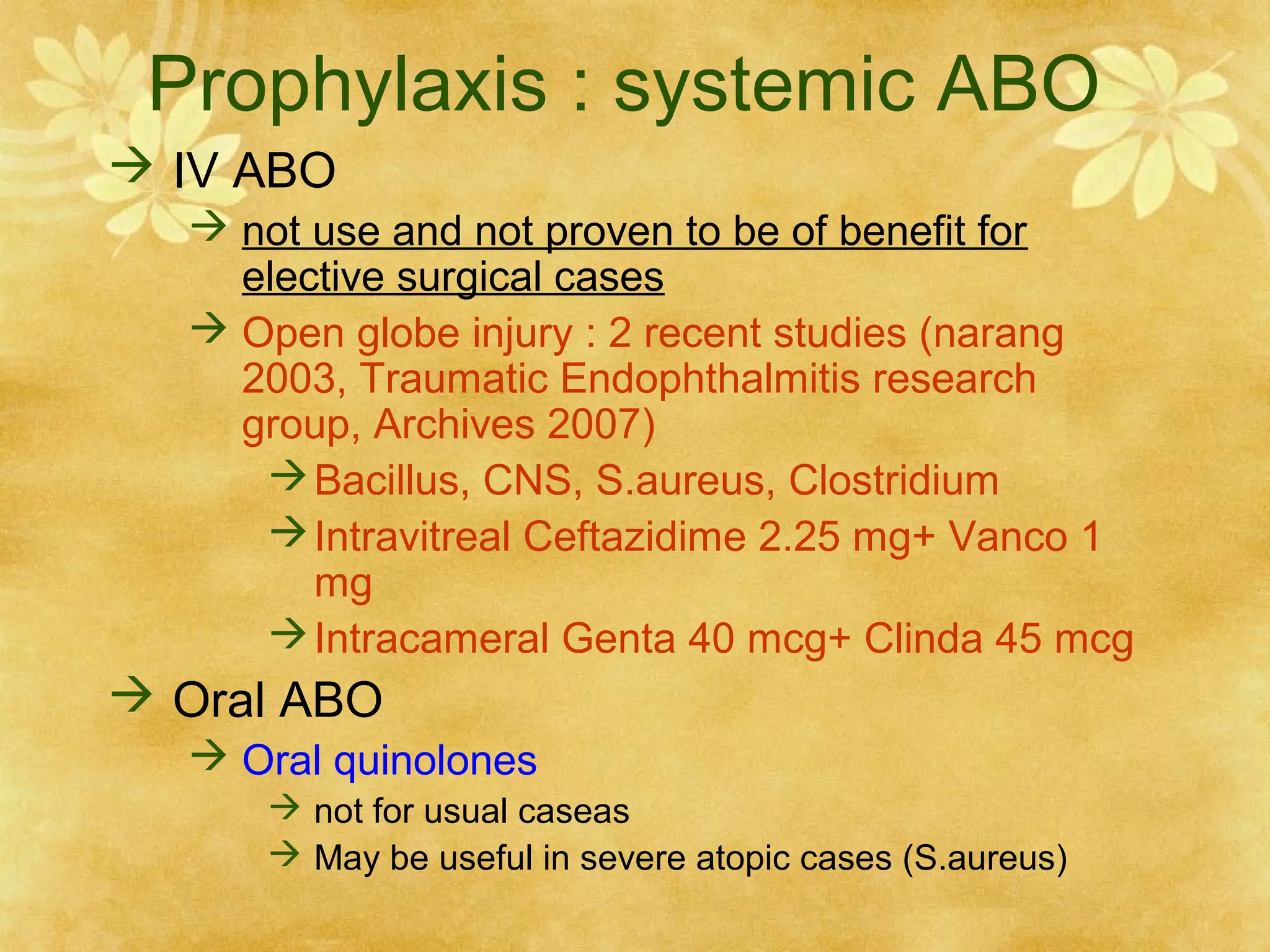 Prophylaxis : systemic ABO
 IV ABO
 not use and not proven to be of benefit for
elective surgical cases
 Open globe injury : 2 recent studies (narang
2003, Traumatic Endophthalmitis research
group, Archives 2007)
 Bacillus, CNS, S.aureus, Clostridium
 Intravitreal Ceftazidime 2.25 mg+ Vanco 1
mg
 Intracameral Genta 40 mcg+ Clinda 45 mcg

 Oral ABO
 Oral quinolones
 not for usual caseas
 May be useful in severe atopic cases (S.aureus)

 