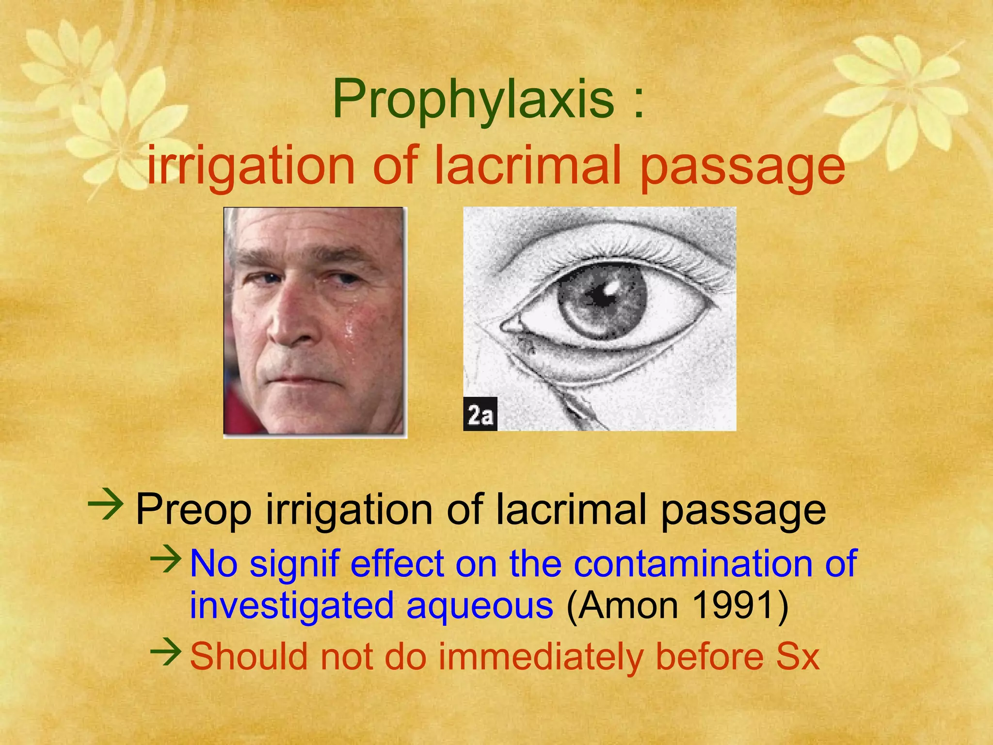Prophylaxis :
irrigation of lacrimal passage

 Preop irrigation of lacrimal passage
 No signif effect on the contamination of
investigated aqueous (Amon 1991)
 Should not do immediately before Sx

 