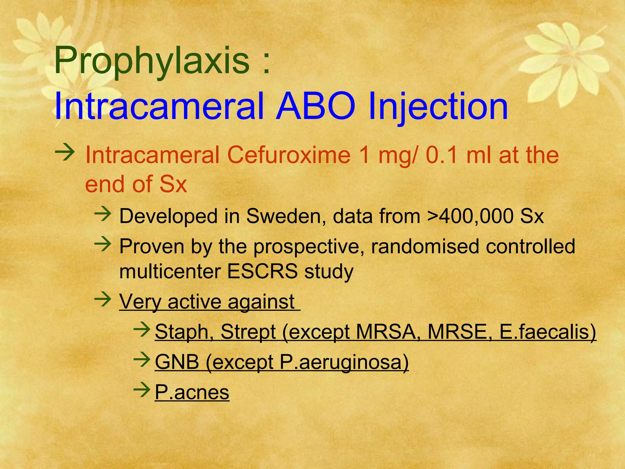 Prophylaxis :
Intracameral ABO Injection
 Intracameral Cefuroxime 1 mg/ 0.1 ml at the
end of Sx
 Developed in Sweden, data from >400,000 Sx
 Proven by the prospective, randomised controlled
multicenter ESCRS study
 Very active against
 Staph, Strept (except MRSA, MRSE, E.faecalis)
 GNB (except P.aeruginosa)
 P.acnes

 