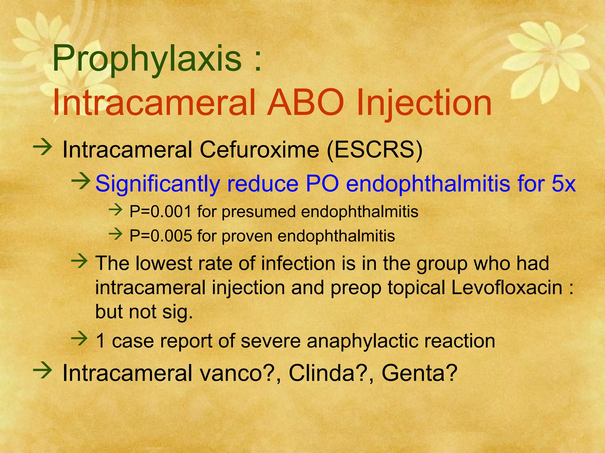 Prophylaxis :
Intracameral ABO Injection
 Intracameral Cefuroxime (ESCRS)
 Significantly reduce PO endophthalmitis for 5x
 P=0.001 for presumed endophthalmitis
 P=0.005 for proven endophthalmitis

 The lowest rate of infection is in the group who had
intracameral injection and preop topical Levofloxacin :
but not sig.
 1 case report of severe anaphylactic reaction

 Intracameral vanco?, Clinda?, Genta?

 