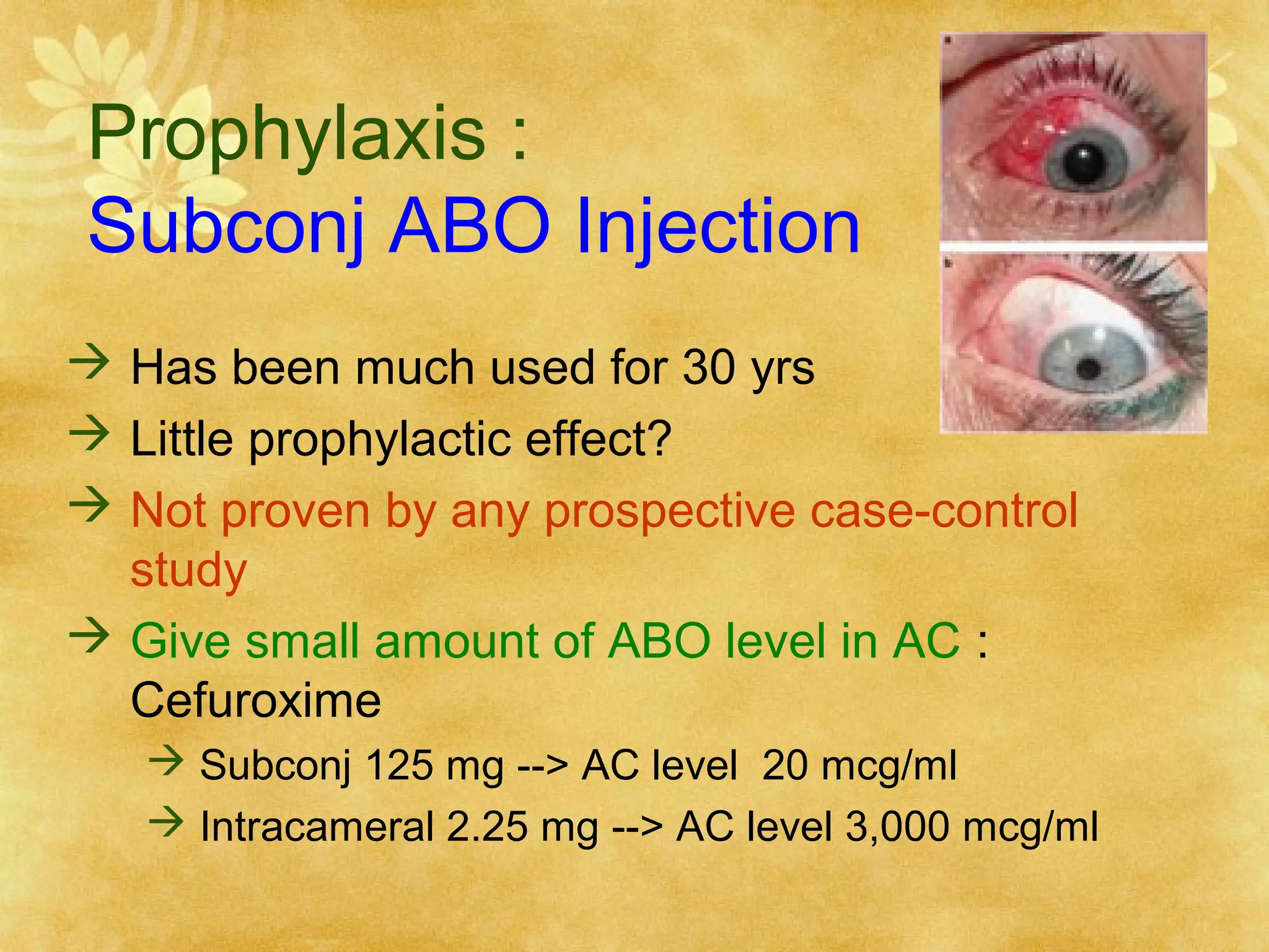 Prophylaxis :
Subconj ABO Injection
 Has been much used for 30 yrs
 Little prophylactic effect?
 Not proven by any prospective case-control
study
 Give small amount of ABO level in AC :
Cefuroxime
 Subconj 125 mg --> AC level 20 mcg/ml
 Intracameral 2.25 mg --> AC level 3,000 mcg/ml

 