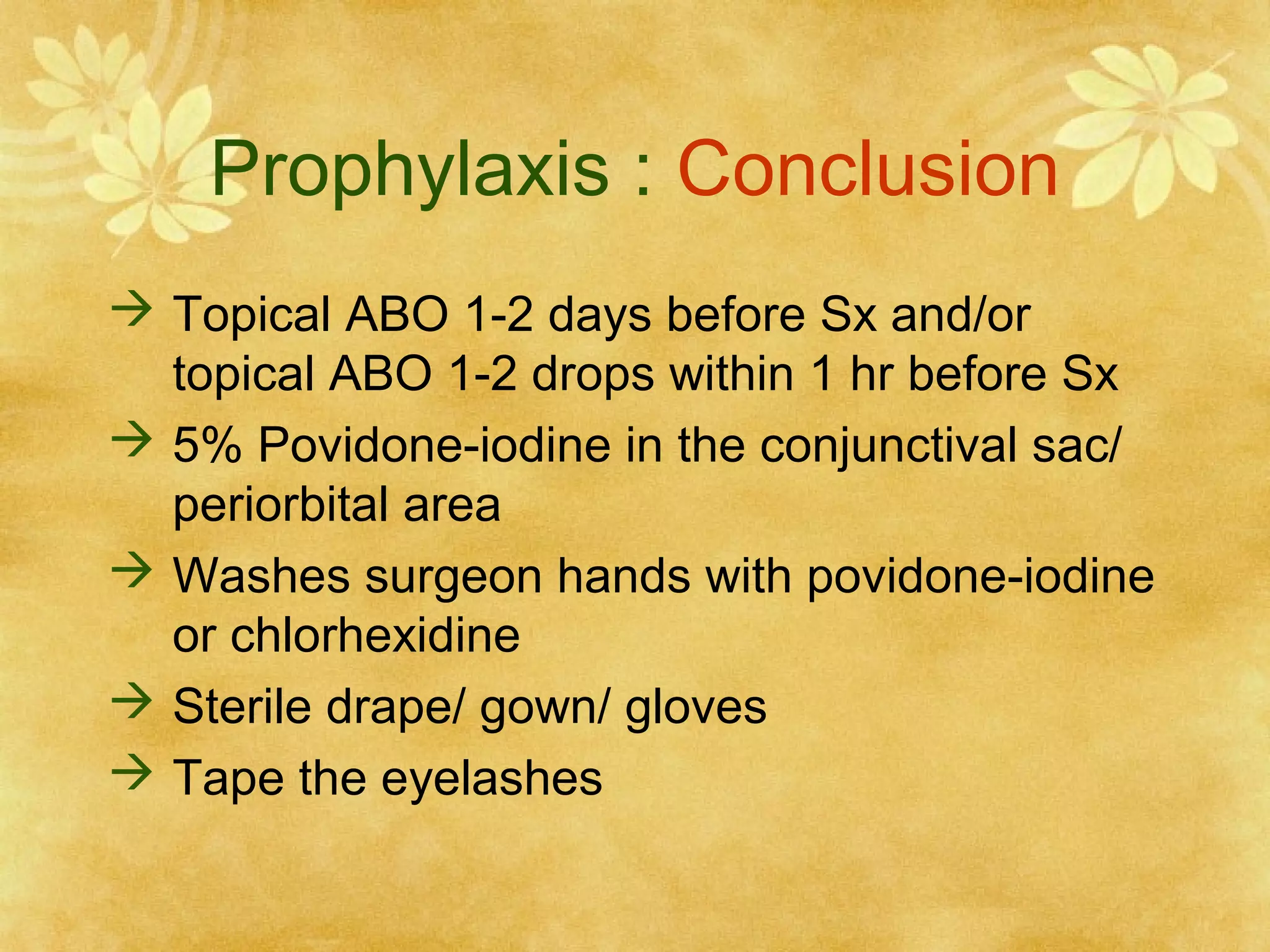 Prophylaxis : Conclusion
 Topical ABO 1-2 days before Sx and/or
topical ABO 1-2 drops within 1 hr before Sx
 5% Povidone-iodine in the conjunctival sac/
periorbital area
 Washes surgeon hands with povidone-iodine
or chlorhexidine
 Sterile drape/ gown/ gloves
 Tape the eyelashes

 