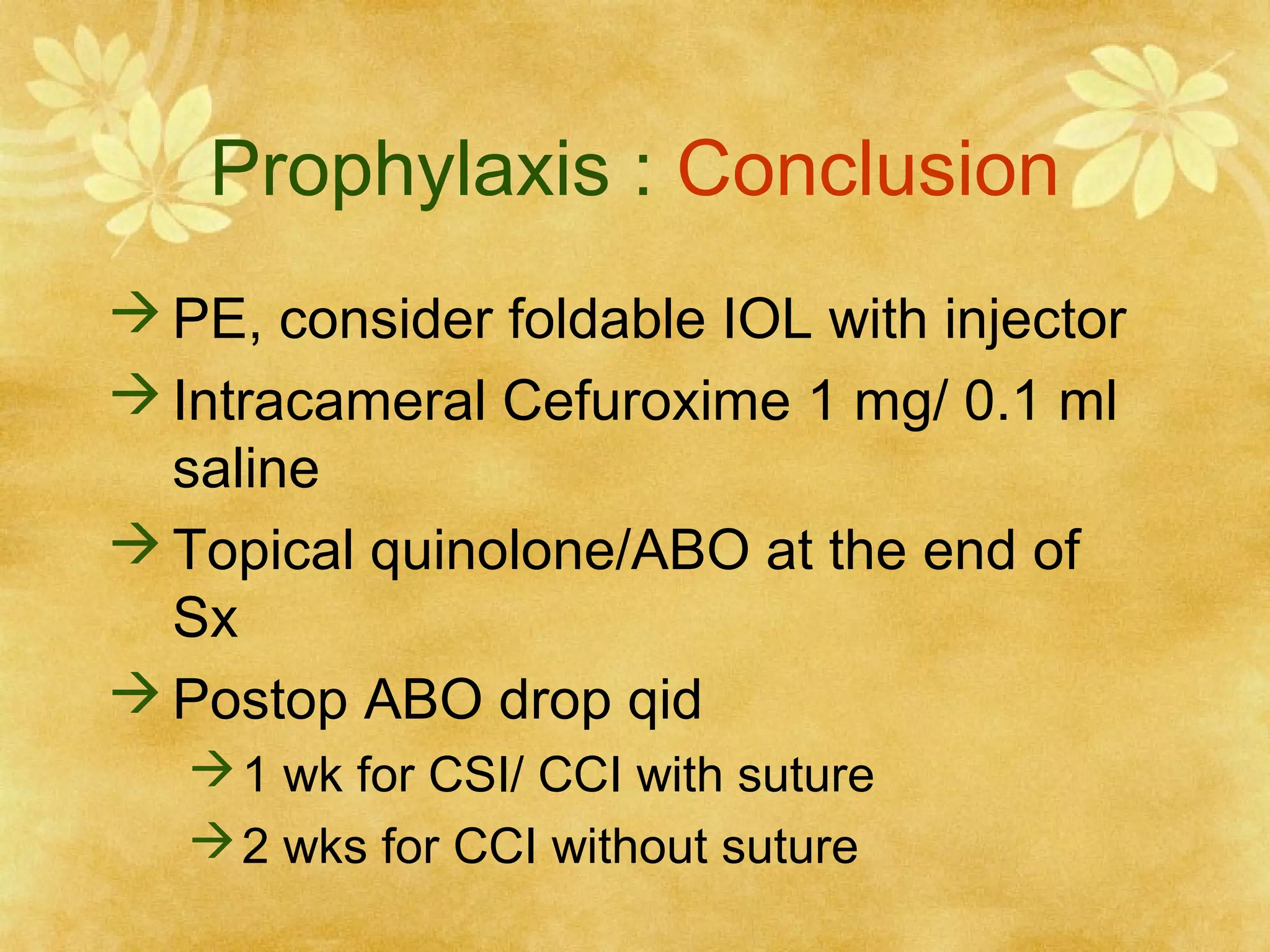 Prophylaxis : Conclusion
 PE, consider foldable IOL with injector
 Intracameral Cefuroxime 1 mg/ 0.1 ml
saline
 Topical quinolone/ABO at the end of
Sx
 Postop ABO drop qid
 1 wk for CSI/ CCI with suture
 2 wks for CCI without suture

 