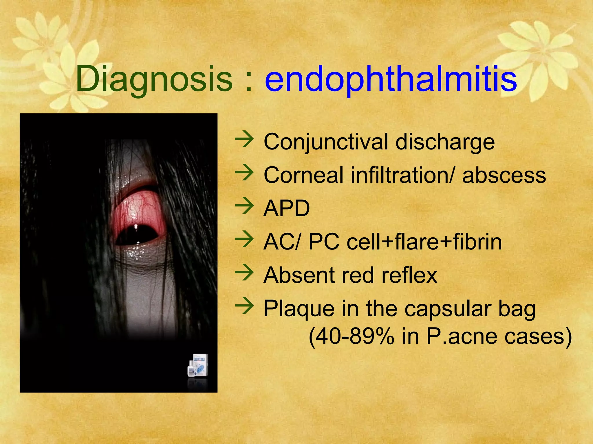 Diagnosis : endophthalmitis







Conjunctival discharge
Corneal infiltration/ abscess
APD
AC/ PC cell+flare+fibrin
Absent red reflex
Plaque in the capsular bag
(40-89% in P.acne cases)

 