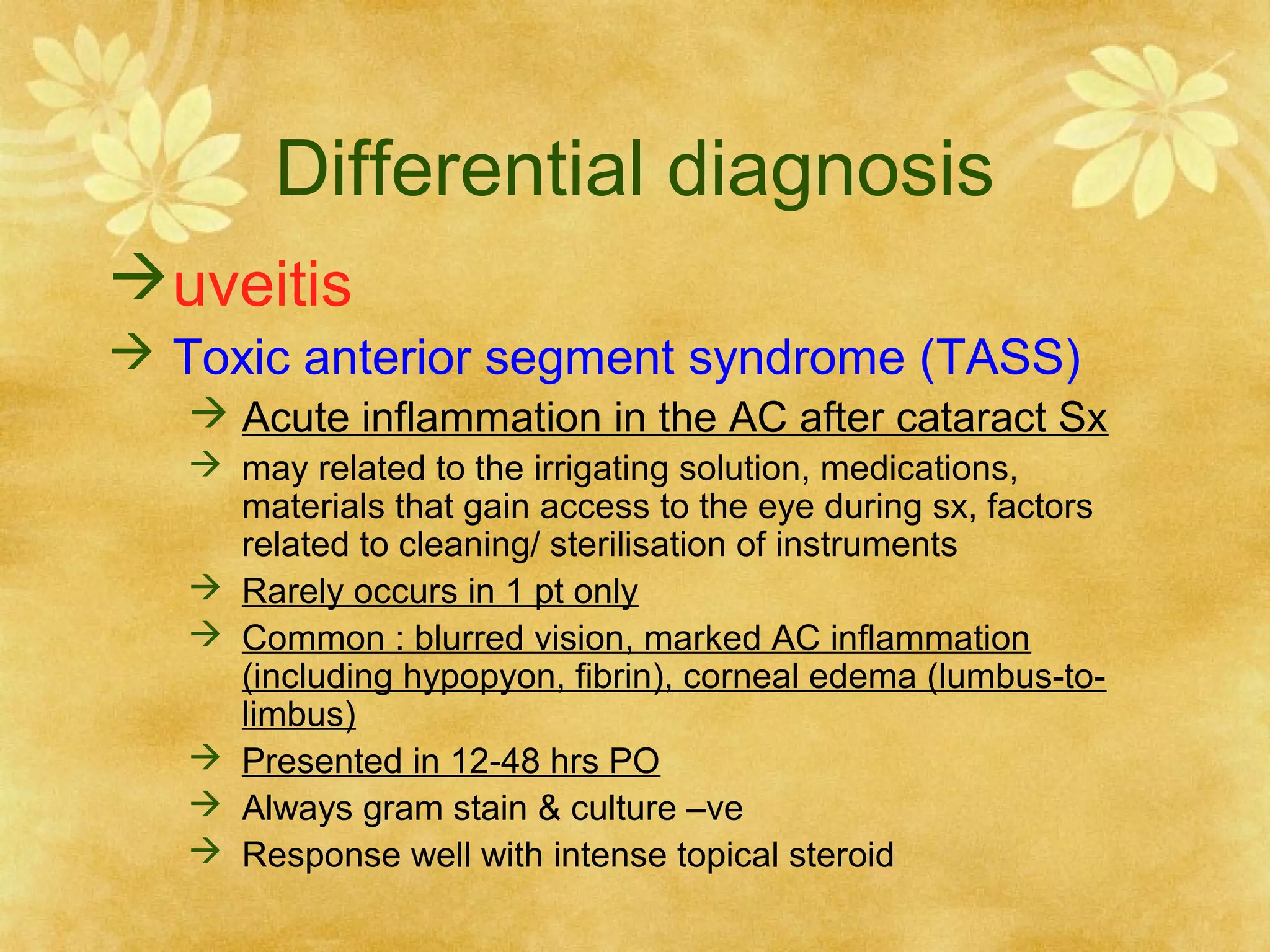 Differential diagnosis
uveitis
 Toxic anterior segment syndrome (TASS)
 Acute inflammation in the AC after cataract Sx
 may related to the irrigating solution, medications,
materials that gain access to the eye during sx, factors
related to cleaning/ sterilisation of instruments
 Rarely occurs in 1 pt only
 Common : blurred vision, marked AC inflammation
(including hypopyon, fibrin), corneal edema (lumbus-tolimbus)
 Presented in 12-48 hrs PO
 Always gram stain & culture –ve
 Response well with intense topical steroid

 