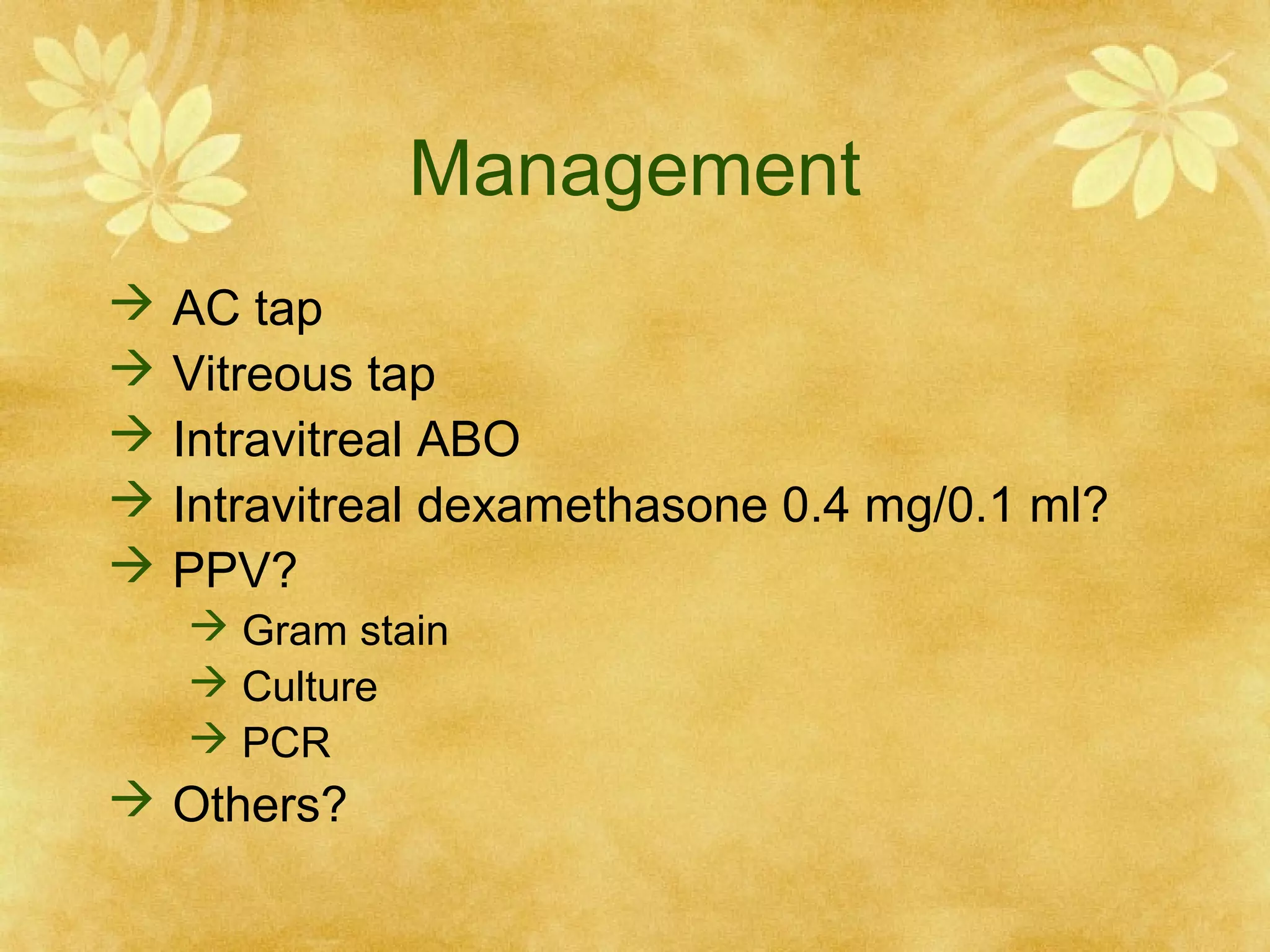 Management






AC tap
Vitreous tap
Intravitreal ABO
Intravitreal dexamethasone 0.4 mg/0.1 ml?
PPV?
 Gram stain
 Culture
 PCR

 Others?

 