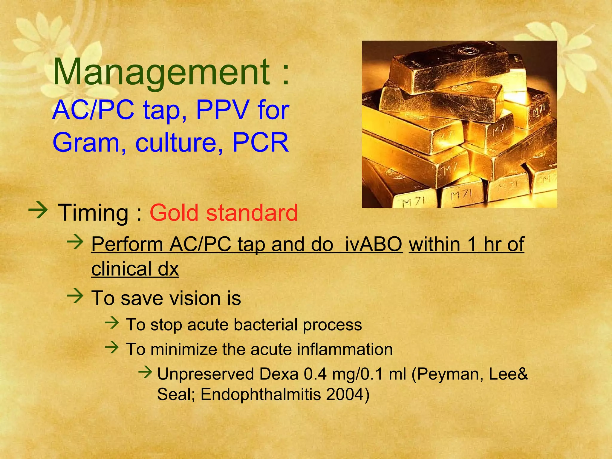 Management :
AC/PC tap, PPV for
Gram, culture, PCR

 Timing : Gold standard
 Perform AC/PC tap and do ivABO within 1 hr of
clinical dx
 To save vision is
 To stop acute bacterial process
 To minimize the acute inflammation
 Unpreserved Dexa 0.4 mg/0.1 ml (Peyman, Lee&
Seal; Endophthalmitis 2004)

 