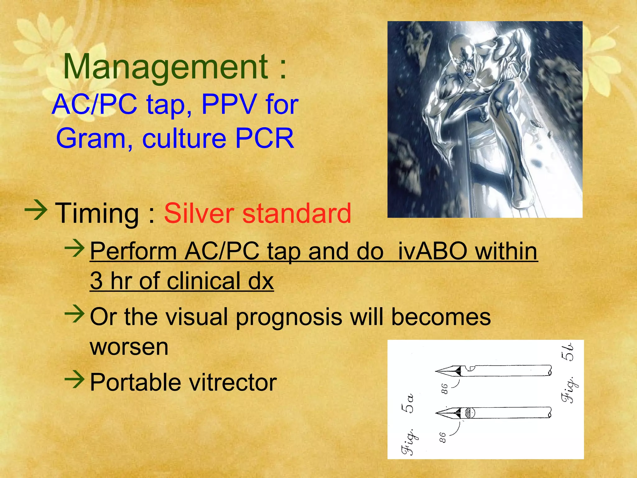 Management :

AC/PC tap, PPV for
Gram, culture PCR
 Timing : Silver standard
 Perform AC/PC tap and do ivABO within
3 hr of clinical dx
 Or the visual prognosis will becomes
worsen
 Portable vitrector

 