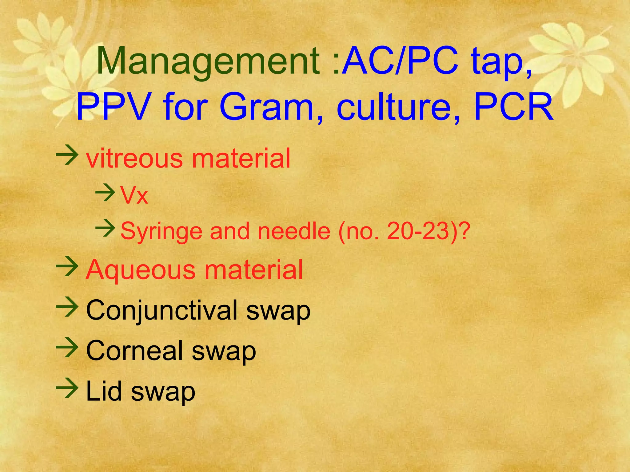 Management :AC/PC tap,
PPV for Gram, culture, PCR
 vitreous material
 Vx
 Syringe and needle (no. 20-23)?

 Aqueous material
 Conjunctival swap
 Corneal swap
 Lid swap

 