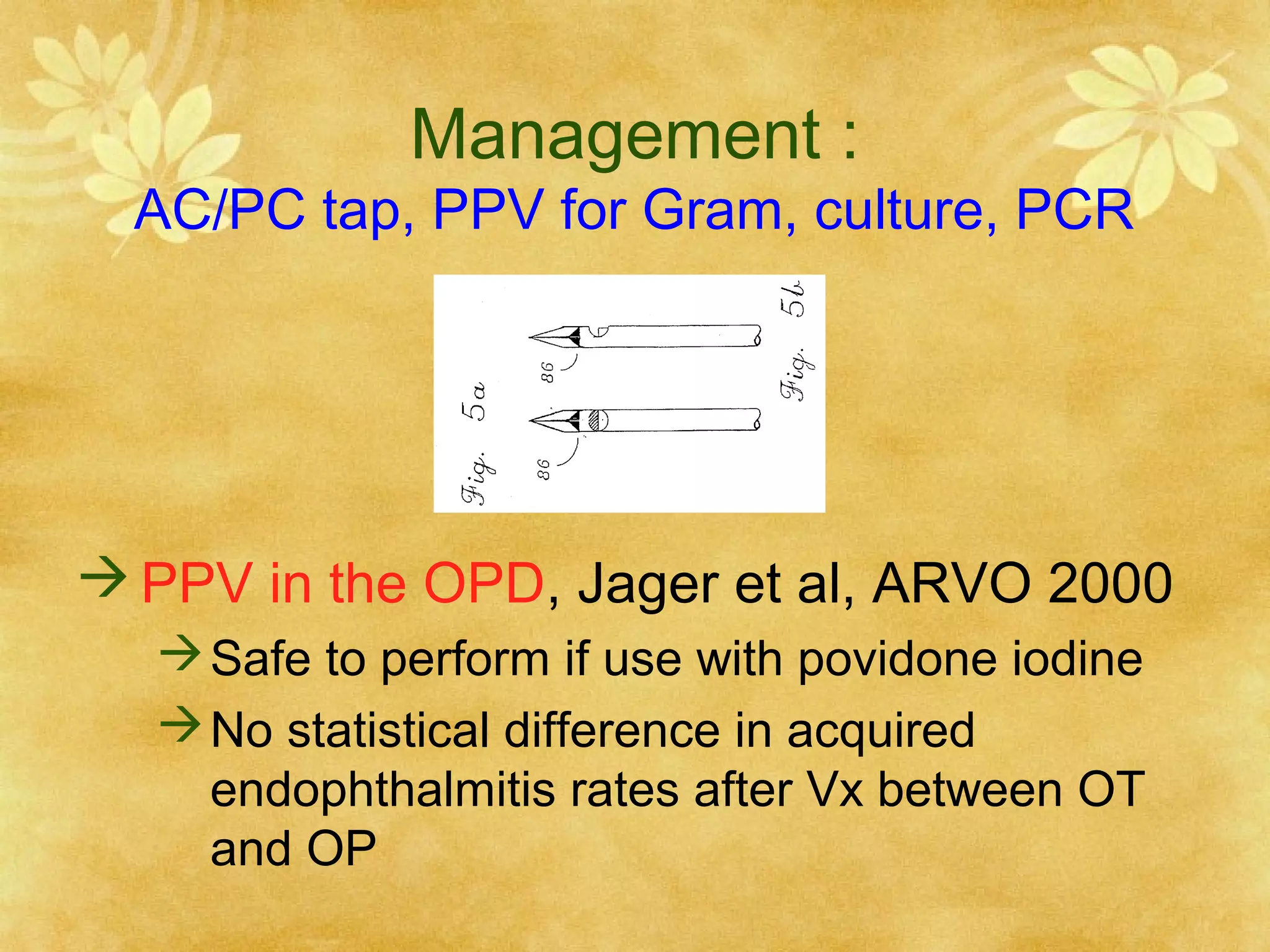 Management :

AC/PC tap, PPV for Gram, culture, PCR

 PPV in the OPD, Jager et al, ARVO 2000
 Safe to perform if use with povidone iodine
 No statistical difference in acquired
endophthalmitis rates after Vx between OT
and OP

 