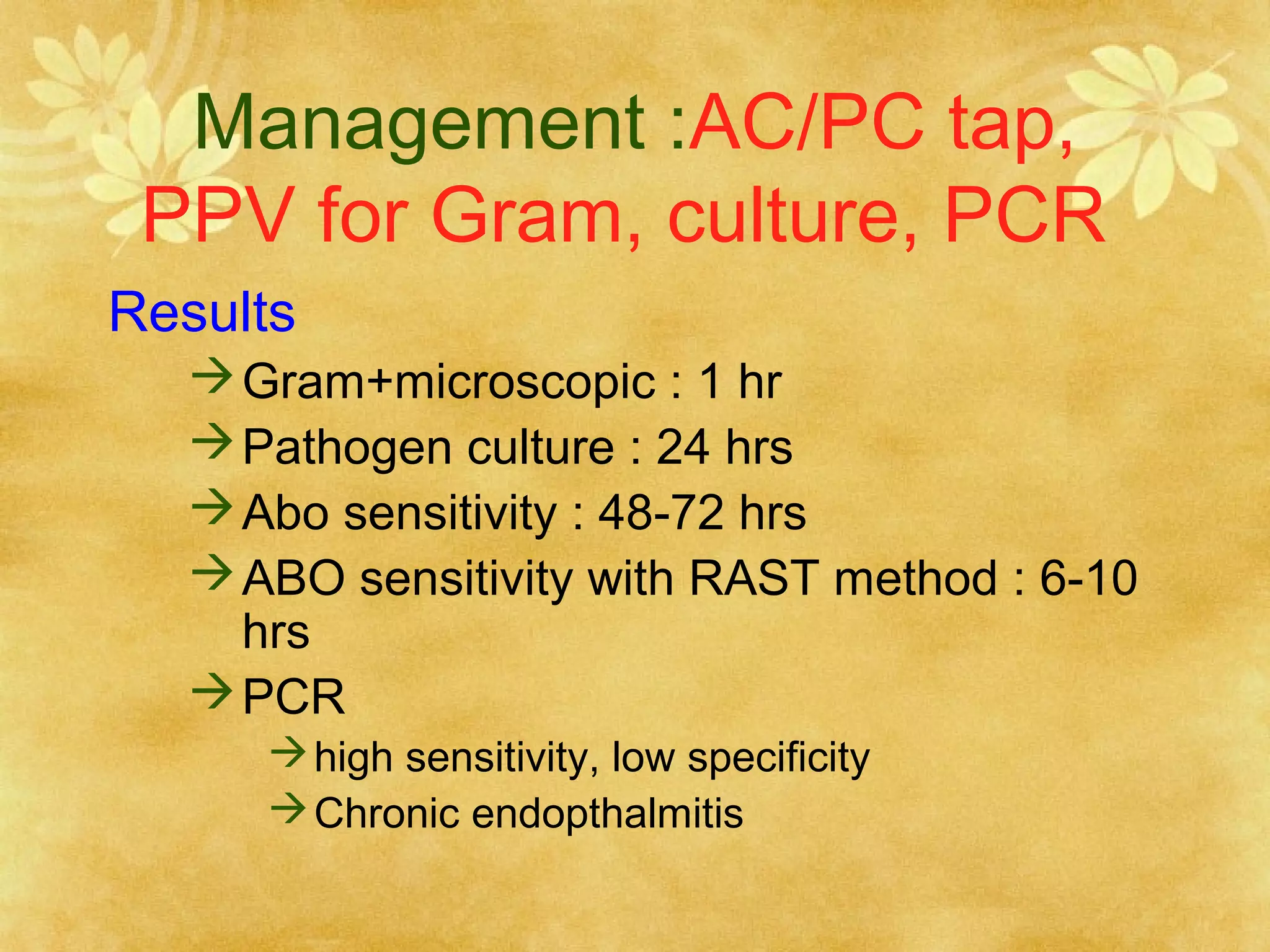 Management :AC/PC tap,
PPV for Gram, culture, PCR
Results
 Gram+microscopic : 1 hr
 Pathogen culture : 24 hrs
 Abo sensitivity : 48-72 hrs
 ABO sensitivity with RAST method : 6-10
hrs
 PCR
 high sensitivity, low specificity
 Chronic endopthalmitis

 