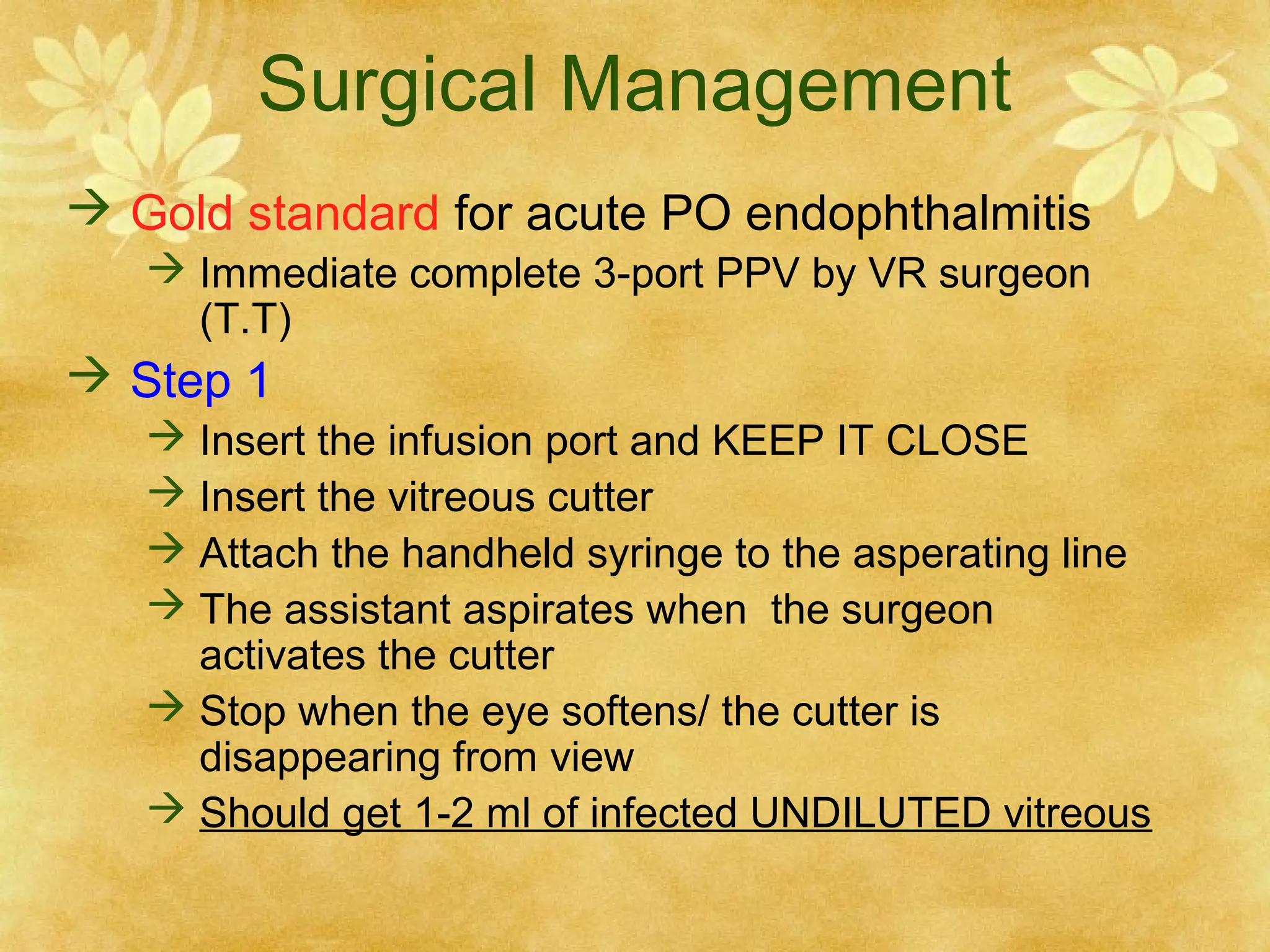 Surgical Management
 Gold standard for acute PO endophthalmitis
 Immediate complete 3-port PPV by VR surgeon
(T.T)

 Step 1
 Insert the infusion port and KEEP IT CLOSE
 Insert the vitreous cutter
 Attach the handheld syringe to the asperating line
 The assistant aspirates when the surgeon
activates the cutter
 Stop when the eye softens/ the cutter is
disappearing from view
 Should get 1-2 ml of infected UNDILUTED vitreous

 