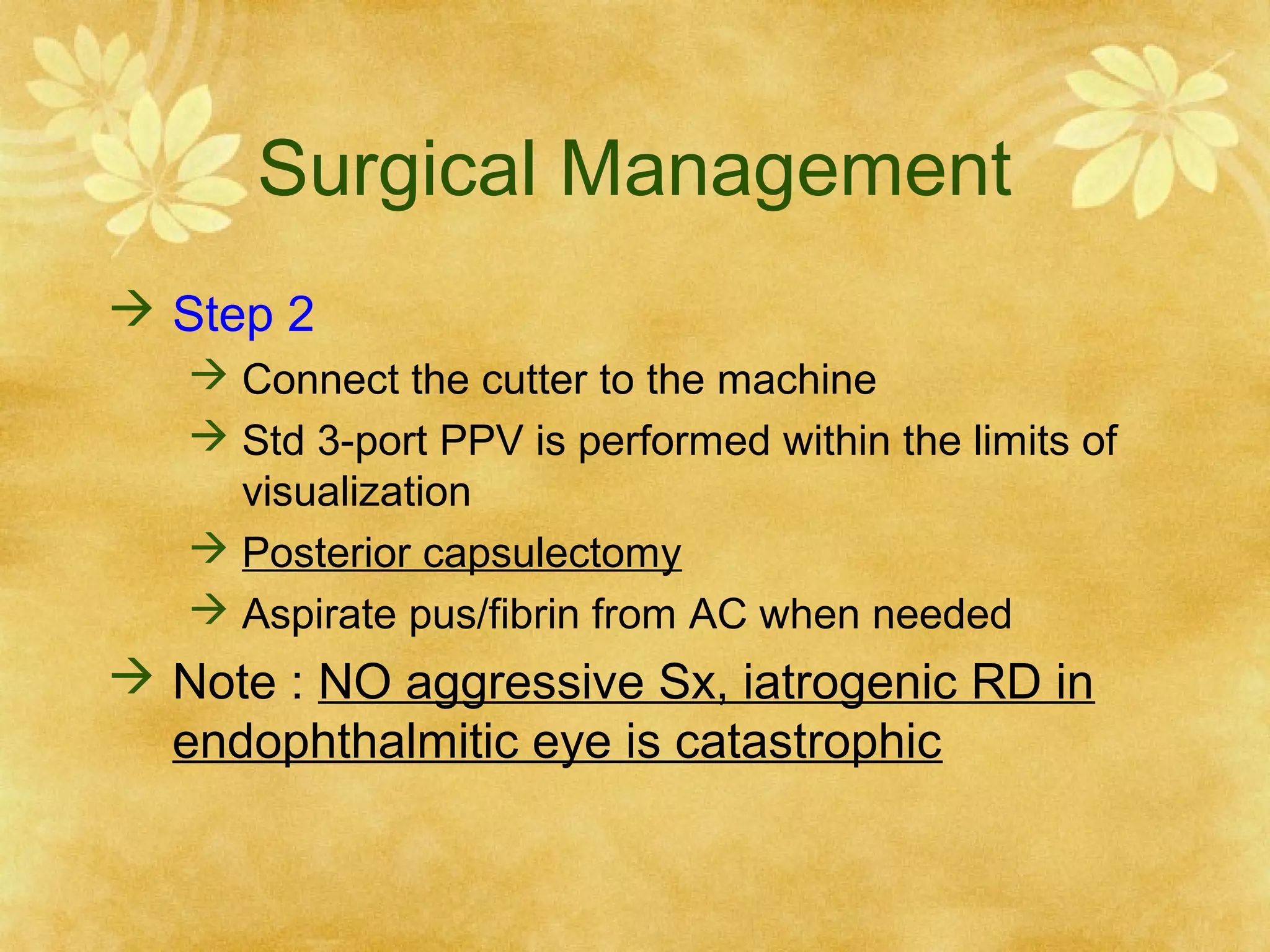 Surgical Management
 Step 2
 Connect the cutter to the machine
 Std 3-port PPV is performed within the limits of
visualization
 Posterior capsulectomy
 Aspirate pus/fibrin from AC when needed

 Note : NO aggressive Sx, iatrogenic RD in
endophthalmitic eye is catastrophic

 