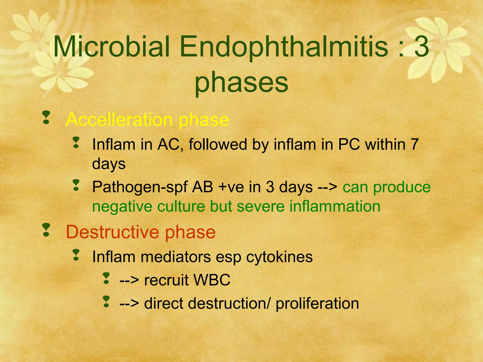 Microbial Endophthalmitis : 3
phases
 Accelleration phase
 Inflam in AC, followed by inflam in PC within 7
days
 Pathogen-spf AB +ve in 3 days --> can produce
negative culture but severe inflammation

 Destructive phase
 Inflam mediators esp cytokines
 --> recruit WBC
 --> direct destruction/ proliferation

 