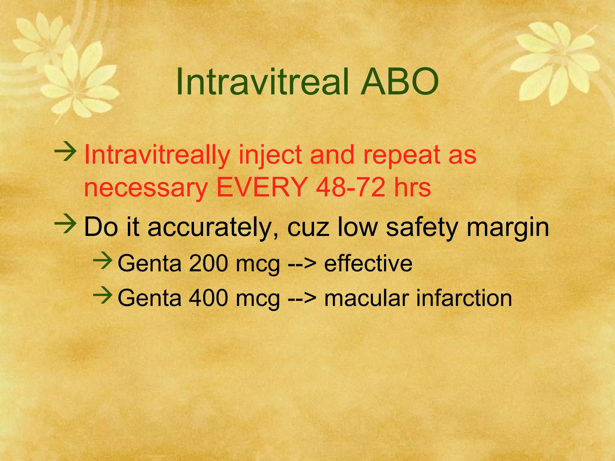 Intravitreal ABO
 Intravitreally inject and repeat as
necessary EVERY 48-72 hrs
 Do it accurately, cuz low safety margin
 Genta 200 mcg --> effective
 Genta 400 mcg --> macular infarction

 