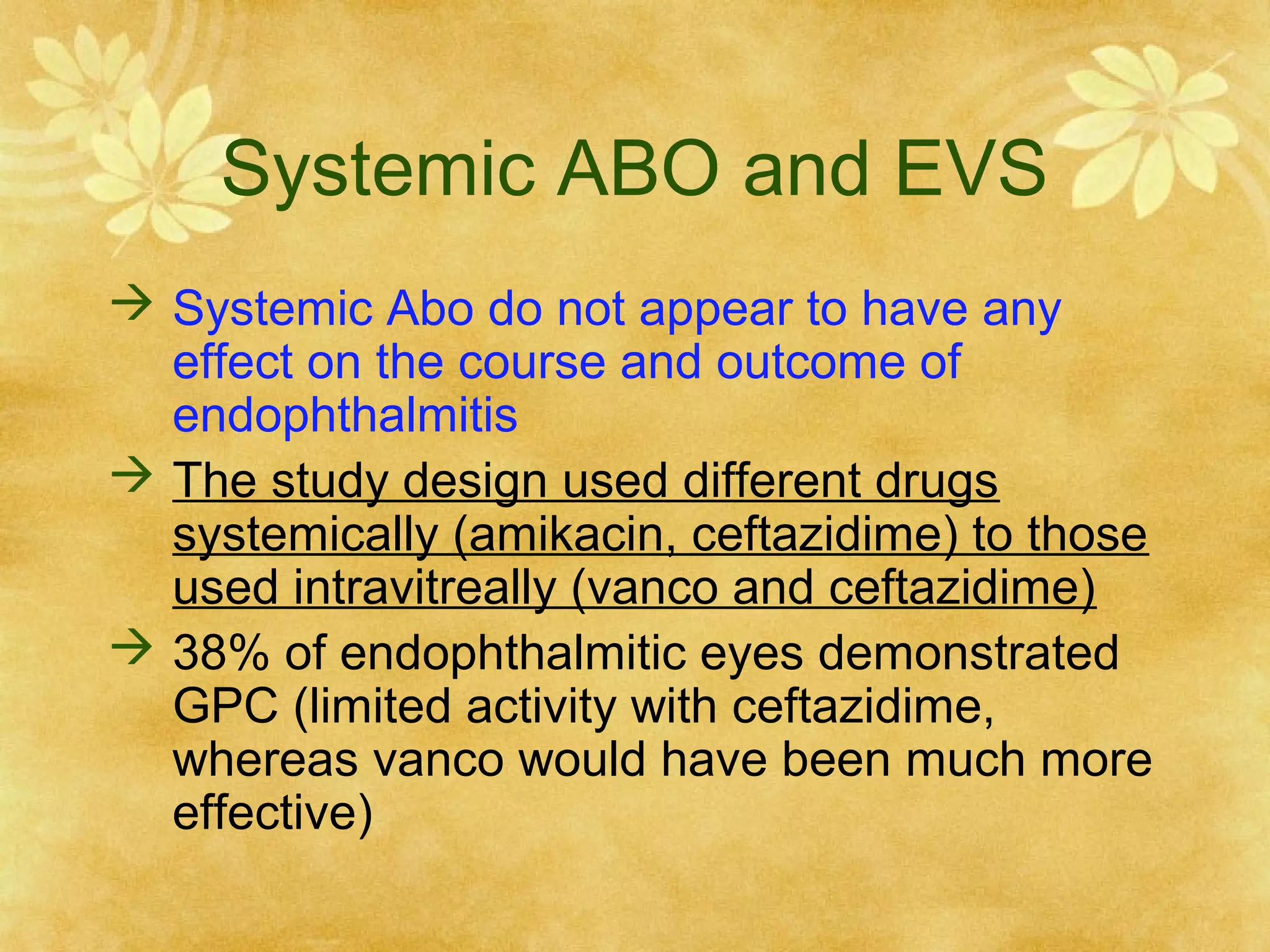 Systemic ABO and EVS
 Systemic Abo do not appear to have any
effect on the course and outcome of
endophthalmitis
 The study design used different drugs
systemically (amikacin, ceftazidime) to those
used intravitreally (vanco and ceftazidime)
 38% of endophthalmitic eyes demonstrated
GPC (limited activity with ceftazidime,
whereas vanco would have been much more
effective)

 