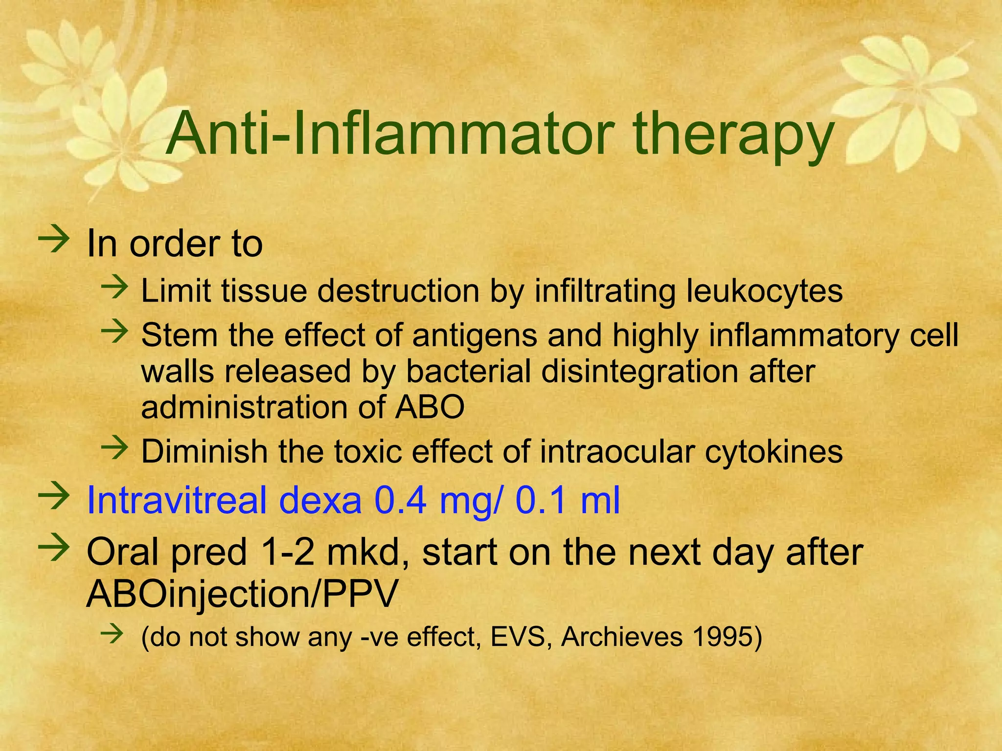 Anti-Inflammator therapy
 In order to
 Limit tissue destruction by infiltrating leukocytes
 Stem the effect of antigens and highly inflammatory cell
walls released by bacterial disintegration after
administration of ABO
 Diminish the toxic effect of intraocular cytokines

 Intravitreal dexa 0.4 mg/ 0.1 ml
 Oral pred 1-2 mkd, start on the next day after
ABOinjection/PPV
 (do not show any -ve effect, EVS, Archieves 1995)

 