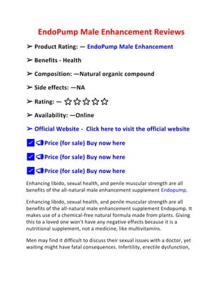 EndoPump Male Enhancement Reviews
➢ Product Rating: — EndoPump Male Enhancement
➢ Benefits - Health
➢ Composition: —Natural organic compound
➢ Side effects: —NA
➢ Rating: — ⭐⭐⭐⭐⭐
➢ Availability: —Online
➢ Official Website - Click here to visit the official website
✅📣Price (for sale) Buy now here
✅📣Price (for sale) Buy now here
✅📣Price (for sale) Buy now here
Enhancing libido, sexual health, and penile muscular strength are all
benefits of the all-natural male enhancement supplement Endopump.
Enhancing libido, sexual health, and penile muscular strength are all
benefits of the all-natural male enhancement supplement Endopump. It
makes use of a chemical-free natural formula made from plants. Giving
this to a loved one won't have any negative effects because it is a
nutritional supplement, not a medicine, like multivitamins.
Men may find it difficult to discuss their sexual issues with a doctor, yet
waiting might have fatal consequences. Infertility, erectile dysfunction,
 
