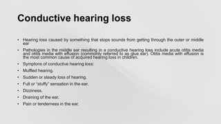 Conductive hearing loss
• Hearing loss caused by something that stops sounds from getting through the outer or middle
ear
• Pathologies in the middle ear resulting in a conductive hearing loss include acute otitis media
and otitis media with effusion (commonly referred to as glue ear). Otitis media with effusion is
the most common cause of acquired hearing loss in children.
• Symptons of conductive hearing loss:
• Muffled hearing.
• Sudden or steady loss of hearing.
• Full or “stuffy” sensation in the ear.
• Dizziness.
• Draining of the ear.
• Pain or tenderness in the ear.
 