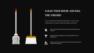 CLEAN YOUR HOUSE AND KILL
THE VIRUSES!
A new normal that hasevolved from generation X is on the runway
heading toward outsolution collaboration agileto capital with.
Wear DisposableGloves When Cleaning And Disinfecting
Surfaces
Cleaned Using A Detergent Or Soap And Water Prior To
Disinfection
Surfaces Such As Carpeted Floor, Rugs, And Drapes, Remove
Visible Contamination
 