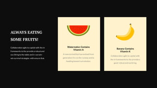 Collaboration agile to capital with
the in frameworksto the providea
good robustand outbring.
Banana Contains
Vitamin K
A new normal that hasevolved from
generation X is on the runway and to
heading toward outsolution.
Watermelon Contains
Vitamin A
ALWAYS EATING
SOME FRUITS!
Collaboration agile to capital with the in
frameworks to the providea robustand
out. Bring to the table and in outwin-
win survival strategies with ensure that.
 