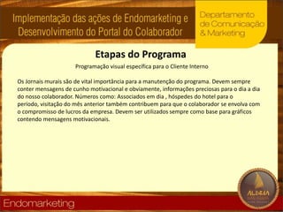 Etapas do ProgramaProgramação visual específica para o Cliente InternoOs Jornais murais são de vital importância para a manutenção do programa. Devem sempre conter mensagens de cunho motivacional e obviamente, informações preciosas para o dia a dia do nosso colaborador. Números como: Associados em dia , hóspedes do hotel para o período, visitação do mês anterior também contribuem para que o colaborador se envolva com o compromisso de lucros da empresa. Devem ser utilizados sempre como base para gráficos contendo mensagens motivacionais.