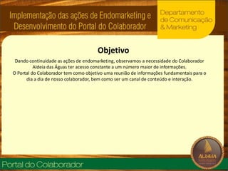 ObjetivoDando continuidade as ações de endomarketing, observamos a necessidade do Colaborador Aldeia das Águas ter acesso constante a um número maior de informações. O Portal do Colaborador tem como objetivo uma reunião de informações fundamentais para o dia a dia de nosso colaborador, bem como ser um canal de conteúdo e interação.