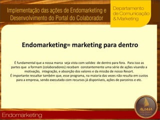 Endomarketing= marketing paradentroÉ fundamental que a nossa marca  seja vista com solidez  de dentro para fora. Para isso as partes que  a formam (colaboradores) recebam  constantemente uma série de ações visando a motivação,  integração, e absorção dos valores e da missão de nosso Resort.É importante ressaltar também que, esse programa, na maioria das vezes não resulta em custos para a empresa, sendo executado com recursos já disponíveis, ações de parceiros e etc. 