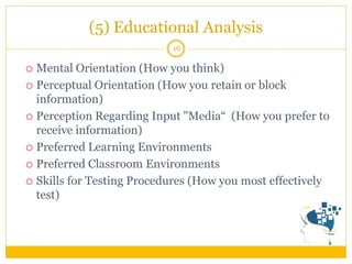 (5) Educational Analysis 
16 
Mental Orientation (How you think) 
Perceptual Orientation (How you retain or block information) 
Perception Regarding Input "Media“ (How you prefer to receive information) 
Preferred Learning Environments 
Preferred Classroom Environments 
Skills for Testing Procedures (How you most effectively test)  