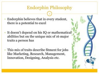 Endorphin believes that in every student, there is a potential to excel 
It doesn’t depend on his IQ or mathematical abilities but on the unique mix of 16 major traits a person has 
This mix of traits describe fitment for jobs like Marketing, Research, Management, Innovation, Designing, Analysis etc. 
Endorphin Philosophy 
2  