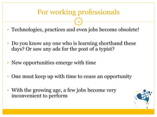 For working professionals 
21 
Technologies, practices and even jobs become obsolete! 
Do you know any one who is learning shorthand these days? Or saw any ads for the post of a typist? 
New opportunities emerge with time 
One must keep up with time to cease an opportunity 
With the growing age, a few jobs become very inconvenient to perform  