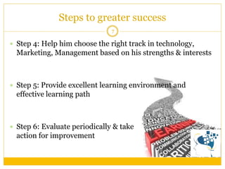 Steps to greater success 
7 
Step 4: Help him choose the right track in technology, Marketing, Management based on his strengths & interests 
Step 5: Provide excellent learning environment and effective learning path 
Step 6: Evaluate periodically & take action for improvement  