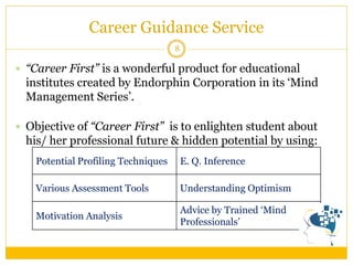 Career Guidance Service 
8 
“Career First” is a wonderful product for educational institutes created by Endorphin Corporation in its ‘Mind Management Series’. 
Objective of “Career First” is to enlighten student about his/ her professional future & hidden potential by using: 
Potential Profiling Techniques 
E. Q. Inference 
Various Assessment Tools 
Understanding Optimism 
Motivation Analysis 
Advice by Trained ‘Mind Professionals’  