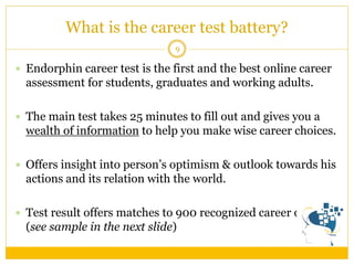 What is the career test battery? 
9 
Endorphin career test is the first and the best online career assessment for students, graduates and working adults. 
The main test takes 25 minutes to fill out and gives you a wealth of information to help you make wise career choices. 
Offers insight into person’s optimism & outlook towards his actions and its relation with the world. 
Test result offers matches to 900 recognized career options (see sample in the next slide)  