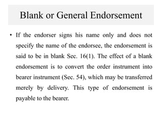 Blank or General Endorsement
• If the endorser signs his name only and does not
specify the name of the endorsee, the endorsement is
said to be in blank Sec. 16(1). The effect of a blank
endorsement is to convert the order instrument into
bearer instrument (Sec. 54), which may be transferred
merely by delivery. This type of endorsement is
payable to the bearer.
 