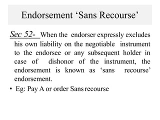 Endorsement ‘Sans Recourse’
Sec 52- When the endorser expressly excludes
his own liability on the negotiable instrument
to the endorsee or any subsequent holder in
case of dishonor of the instrument, the
endorsement is known as ‘sans recourse’
endorsement.
• Eg: Pay A or order Sans recourse
 