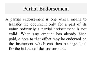 Partial Endorsement
A partial endorsement is one which means to
transfer the document only for a part of its
value ordinarily a partial endorsement is not
valid. When any amount has already been
paid, a note to that effect may be endorsed on
the instrument which can then be negotiated
for the balance of the said amount.
 