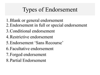 Types of Endorsement
1.Blank or general endorsement
2.Endorsement in full or special endorsement
3.Conditional endorsement
4.Restrictive endorsement
5.Endorsement ‘Sans Recourse’
6.Facultative endorsement
7.Forged endorsement
8.Partial Endorsement
 