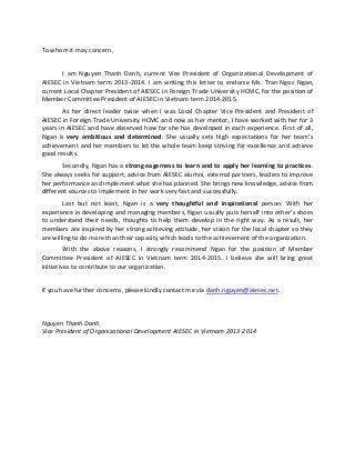 To whom it may concern,
I am Nguyen Thanh Danh, current Vice President of Organizational Development of
AIESEC in Vietnam term 2013-2014. I am writing this letter to endorse Ms. Tran Ngoc Ngan,
current Local Chapter President of AIESEC in Foreign Trade University HCMC, for the position of
Member Committee President of AIESEC in Vietnam term 2014-2015.
As her direct leader twice when I was Local Chapter Vice President and President of
AIESEC in Foreign Trade University HCMC and now as her mentor, I have worked with her for 3
years in AIESEC and have observed how far she has developed in each experience. First of all,
Ngan is very ambitious and determined. She usually sets high expectations for her team’s
achievement and her members to let the whole team keep striving for excellence and achieve
good results.
Secondly, Ngan has a strong eagerness to learn and to apply her learning to practices.
She always seeks for support, advice from AIESEC alumni, external partners, leaders to improve
her performance and implement what she has planned. She brings new knowledge, advice from
different sources to implement in her work very fast and successfully.
Last but not least, Ngan is a very thoughtful and inspirational person. With her
experience in developing and managing members, Ngan usually puts herself into other’s shoes
to understand their needs, thoughts to help them develop in the right way. As a result, her
members are inspired by her strong achieving attitude, her vision for the local chapter so they
are willing to do more than their capacity which leads to the achievement of the organization.
With the above reasons, I strongly recommend Ngan for the position of Member
Committee President of AIESEC in Vietnam term 2014-2015. I believe she will bring great
initiatives to contribute to our organization.
If you have further concerns, please kindly contact me via danh.nguyen@aiesec.net.

Nguyen Thanh Danh
Vice President of Organizational Development AIESEC in Vietnam 2013-2014

 