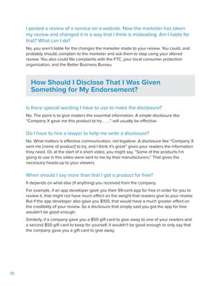 10
I posted a review of a service on a website. Now the marketer has taken
my review and changed it in a way that I think is misleading. Am I liable for
that? What can I do?
No, you aren’t liable for the changes the marketer made to your review. You could, and
probably should, complain to the marketer and ask them to stop using your altered
review. You also could file complaints with the FTC, your local consumer protection
organization, and the Better Business Bureau.
How Should I Disclose That I Was Given
Something for My Endorsement?
Is there special wording I have to use to make the disclosure?
No. The point is to give readers the essential information. A simple disclosure like
“Company X gave me this product to try . . . .” will usually be effective.
Do I have to hire a lawyer to help me write a disclosure?
No. What matters is effective communication, not legalese. A disclosure like “Company X
sent me [name of product] to try, and I think it’s great” gives your readers the information
they need. Or, at the start of a short video, you might say, “Some of the products I’m
going to use in this video were sent to me by their manufacturers.” That gives the
necessary heads-up to your viewers.
When should I say more than that I got a product for free?
It depends on what else (if anything) you received from the company.
For example, if an app developer gave you their 99-cent app for free in order for you to
review it, that might not have much effect on the weight that readers give to your review.
But if the app developer also gave you $100, that would have a much greater effect on
the credibility of your review. So a disclosure that simply said you got the app for free
wouldn’t be good enough.
Similarly, if a company gave you a $50 gift card to give away to one of your readers and
a second $50 gift card to keep for yourself, it wouldn’t be good enough to only say that
the company gave you a gift card to give away.
 