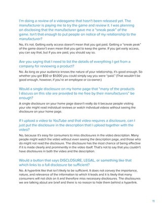 11
I’m doing a review of a videogame that hasn’t been released yet. The
manufacturer is paying me to try the game and review it. I was planning
on disclosing that the manufacturer gave me a “sneak peak” of the
game. Isn’t that enough to put people on notice of my relationship to the
manufacturer?
No, it’s not. Getting early access doesn’t mean that you got paid. Getting a “sneak peak”
of the game doesn’t even mean that you get to keep the game. If you get early access,
you can say that, but if you are paid, you should say so.
Are you saying that I need to list the details of everything I get from a
company for reviewing a product?
No. As long as your audience knows the nature of your relationship, it’s good enough. So
whether you got $50 or $1,000 you could simply say you were “paid.” (That wouldn’t be
good enough, however, if you’re an employee or co-owner.)
Would a single disclosure on my home page that “many of the products
I discuss on this site are provided to me free by their manufacturers” be
enough?
A single disclosure on your home page doesn’t really do it because people visiting
your site might read individual reviews or watch individual videos without seeing the
disclosure on your home page.
If I upload a video to YouTube and that video requires a disclosure, can I
just put the disclosure in the description that I upload together with the
video?
No, because it’s easy for consumers to miss disclosures in the video description. Many
people might watch the video without even seeing the description page, and those who
do might not read the disclosure. The disclosure has the most chance of being effective
if it is made clearly and prominently in the video itself. That’s not to say that you couldn’t
have disclosures in both the video and the description.
Would a button that says DISCLOSURE, LEGAL, or something like that
which links to a full disclosure be sufficient?
No. A hyperlink like that isn’t likely to be sufficient. It does not convey the importance,
nature, and relevance of the information to which it leads and it is likely that many
consumers will not click on it and therefore miss necessary disclosures. The disclosures
we are talking about are brief and there is no reason to hide them behind a hyperlink.
 