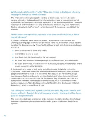 12
What about a platform like Twitter? How can I make a disclosure when my
message is limited to 140 characters?
The FTC isn’t mandating the specific wording of disclosures. However, the same
general principle – that people get the information they need to evaluate sponsored
statements – applies across the board, regardless of the advertising medium. The words
“Sponsored” and “Promotion” use only 9 characters. “Paid ad” only uses 7 characters.
Starting a tweet with “Ad:” or “#ad” – which takes only 3 characters – would likely be
effective.
The Guides say that disclosures have to be clear and conspicuous. What
does that mean?
To make a disclosure “clear and conspicuous,” advertisers should use clear and
unambiguous language and make the disclosure stand out. Consumers should be able
to notice the disclosure easily. They should not have to look for it. In general, disclosures
should be:
●● close to the claims to which they relate;
●● in a font that is easy to read;
●● in a shade that stands out against the background;
●● for video ads, on the screen long enough to be noticed, read, and understood;
●● for audio disclosures, read at a cadence that is easy for consumers to follow and in
words consumers will understand.
A disclosure that is made in both audio and video is more likely to be noticed by
consumers. Disclosures should not be hidden or buried in footnotes, in blocks of text
people are not likely to read, or in hyperlinks. If disclosures are hard to find, tough
to understand, fleeting, or buried in unrelated details, or if other elements in the ad
or message obscure or distract from the disclosures, they don’t meet the “clear and
conspicuous” standard. With respect to online disclosures, FTC staff has issued a
guidance document, “.com Disclosures: How to Make Effective Disclosures in Digital
Advertising,” which is available on ftc.gov.
I’ve been paid to endorse a product in social media. My posts, videos, and
tweets will be in Spanish. In what language should I disclose that I’ve been
paid for the promotion?
The connection between an endorser and a marketer should be disclosed in whatever
language or languages the endorsement is made, so your disclosures should be in
Spanish.
 