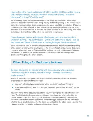 13
I guess I need to make a disclosure that I’ve gotten paid for a video review
that I’m uploading to YouTube. When in the review should I make the
disclosure? Is it ok if it’s at the end?
It’s more likely that a disclosure at the end of the video will be missed, especially if
someone doesn’t watch the whole thing. Having it at the beginning of the review would
be better. Having multiple disclosures during the video would be even better. Of course,
no one should promote a link to your review that bypasses the beginning of the video
and skips over the disclosure. If YouTube has been enabled to run ads during your video,
a disclosure that is obscured by ads is not clear and conspicuous.
I’m getting paid to do a videogame playthrough and give commentary
while I’m playing. The playthrough – which will last several hours – will be
live streamed. Would a disclosure at the beginning of the stream be ok?
Since viewers can tune in any time, they could easily miss a disclosure at the beginning
of the stream or at any other single point in the stream. People should see a disclosure
no matter when they tune in. There could be multiple, periodic disclosures throughout
the stream. To be cautious, you could have a continuous, clear and conspicuous
disclosure throughout the entire stream.
Other Things for Endorsers to Know
Besides disclosing my relationship with the company whose product
I’m endorsing, what are the essential things I need to know about
endorsements?
The most important principle is that an endorsement has to represent the accurate
experience and opinion of the endorser:
●● You can’t talk about your experience with a product if you haven’t tried it.
●● If you were paid to try a product and you thought it was terrible, you can’t say it’s
terrific.
You can’t make claims about a product that would require proof the advertiser doesn’t
have. The Guides give the example of a blogger commissioned by an advertiser to
review a new body lotion. Although the advertiser does not make any claims about
the lotion’s ability to cure skin conditions and the blogger does not ask the advertiser
whether there is substantiation for the claim, she writes that the lotion cures eczema. The
blogger is subject to liability for her unsubstantiated claims.
 