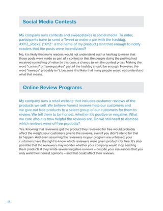 14
Social Media Contests
My company runs contests and sweepstakes in social media. To enter,
participants have to send a Tweet or make a pin with the hashtag,
#XYZ_Rocks. (“XYZ” is the name of my product.) Isn’t that enough to notify
readers that the posts were incentivized?
No, it is likely that many readers would not understand such a hashtag to mean that
those posts were made as part of a contest or that the people doing the posting had
received something of value (in this case, a chance to win the contest prize). Making the
word “contest” or “sweepstakes” part of the hashtag should be enough. However, the
word “sweeps” probably isn’t, because it is likely that many people would not understand
what that means.
Online Review Programs
My company runs a retail website that includes customer reviews of the
products we sell. We believe honest reviews help our customers and
we give out free products to a select group of our customers for them to
review. We tell them to be honest, whether it’s positive or negative. What
we care about is how helpful the reviews are. Do we still need to disclose
which reviews were of free products?
Yes. Knowing that reviewers got the product they reviewed for free would probably
affect the weight your customers give to the reviews, even if you didn’t intend for that
to happen. And even assuming the reviewers in your program are unbiased, your
customers have the right to know which reviewers were given products for free. It’s also
possible that the reviewers may wonder whether your company would stop sending
them products if they wrote several negative reviews – despite your assurances that you
only want their honest opinions – and that could affect their reviews.
 