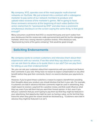 15
My company, XYZ, operates one of the most popular multi-channel
networks on YouTube. We just entered into a contract with a videogame
marketer to pay some of our network members to produce and
upload video reviews of the marketer’s games. We’re going to have
these reviewers announce at the beginning of each video (before the
action starts) that it’s “sponsored by XYZ” and also have a prominent
simultaneous disclosure on the screen saying the same thing. Is that good
enough?
Many consumers could think that XYZ is a neutral third party and won’t realize from
your disclosures that the review was really sponsored (and paid for) by the videogame
marketer, which has a strong interest in positive reviews. If the disclosure said,
“Sponsored by [name of the game company],” that would be good enough.
Soliciting Endorsements
My company wants to contact customers and interview them about their
experiences with our service. If we like what they say about our service,
can we ask them to allow us to quote them in our ads? Can we pay them
for letting us use their endorsements?
Yes, you can ask your customers about their experiences with your product and feature
their comments in your ads. If they have no reason to expect compensation or any other
benefit before they give their comments, there’s no need to disclose your payments to
them.
However, if you’ve given these customers a reason to expect a benefit from providing
their thoughts about your product, you should disclose that fact in your ads. For example,
if customers are told in advance that their comments might be used in advertising, they
might expect to receive a payment for a positive review, and that could influence what
they say, even if you tell them that you want their honest opinion. In fact, even if you
tell your customers that you aren’t going to pay them but that they might be featured in
your advertising, that opportunity might be seen as having a value, so the fact that they
knew this when they gave the review should be disclosed (e.g., “Customers were told in
advance they might be featured in an ad.”).
 