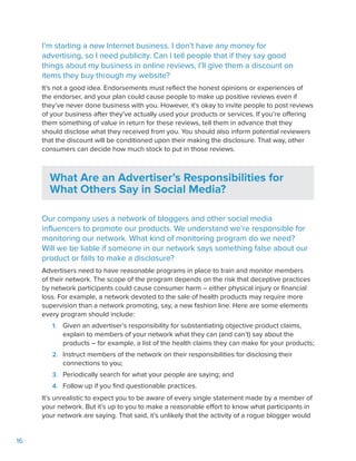 16
I’m starting a new Internet business. I don’t have any money for
advertising, so I need publicity. Can I tell people that if they say good
things about my business in online reviews, I’ll give them a discount on
items they buy through my website?
It’s not a good idea. Endorsements must reflect the honest opinions or experiences of
the endorser, and your plan could cause people to make up positive reviews even if
they’ve never done business with you. However, it’s okay to invite people to post reviews
of your business after they’ve actually used your products or services. If you’re offering
them something of value in return for these reviews, tell them in advance that they
should disclose what they received from you. You should also inform potential reviewers
that the discount will be conditioned upon their making the disclosure. That way, other
consumers can decide how much stock to put in those reviews.
What Are an Advertiser’s Responsibilities for
What Others Say in Social Media?
Our company uses a network of bloggers and other social media
influencers to promote our products. We understand we’re responsible for
monitoring our network. What kind of monitoring program do we need?
Will we be liable if someone in our network says something false about our
product or fails to make a disclosure?
Advertisers need to have reasonable programs in place to train and monitor members
of their network. The scope of the program depends on the risk that deceptive practices
by network participants could cause consumer harm – either physical injury or financial
loss. For example, a network devoted to the sale of health products may require more
supervision than a network promoting, say, a new fashion line. Here are some elements
every program should include:
1.	 Given an advertiser’s responsibility for substantiating objective product claims,
explain to members of your network what they can (and can’t) say about the
products – for example, a list of the health claims they can make for your products;
2.	 Instruct members of the network on their responsibilities for disclosing their
connections to you;
3.	 Periodically search for what your people are saying; and
4.	 Follow up if you find questionable practices.
It’s unrealistic to expect you to be aware of every single statement made by a member of
your network. But it’s up to you to make a reasonable effort to know what participants in
your network are saying. That said, it’s unlikely that the activity of a rogue blogger would
 