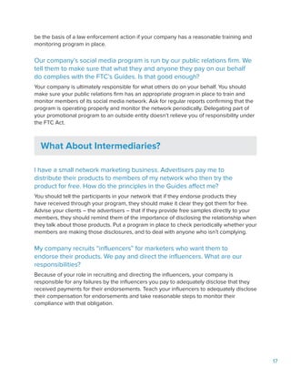 17
be the basis of a law enforcement action if your company has a reasonable training and
monitoring program in place.
Our company’s social media program is run by our public relations firm. We
tell them to make sure that what they and anyone they pay on our behalf
do complies with the FTC’s Guides. Is that good enough?
Your company is ultimately responsible for what others do on your behalf. You should
make sure your public relations firm has an appropriate program in place to train and
monitor members of its social media network. Ask for regular reports confirming that the
program is operating properly and monitor the network periodically. Delegating part of
your promotional program to an outside entity doesn’t relieve you of responsibility under
the FTC Act.
What About Intermediaries?
I have a small network marketing business. Advertisers pay me to
distribute their products to members of my network who then try the
product for free. How do the principles in the Guides affect me?
You should tell the participants in your network that if they endorse products they
have received through your program, they should make it clear they got them for free.
Advise your clients – the advertisers – that if they provide free samples directly to your
members, they should remind them of the importance of disclosing the relationship when
they talk about those products. Put a program in place to check periodically whether your
members are making those disclosures, and to deal with anyone who isn’t complying.
My company recruits “influencers” for marketers who want them to
endorse their products. We pay and direct the influencers. What are our
responsibilities?
Because of your role in recruiting and directing the influencers, your company is
responsible for any failures by the influencers you pay to adequately disclose that they
received payments for their endorsements. Teach your influencers to adequately disclose
their compensation for endorsements and take reasonable steps to monitor their
compliance with that obligation.
 