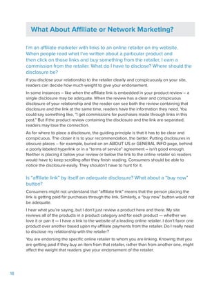 18
What About Affiliate or Network Marketing?
I’m an affiliate marketer with links to an online retailer on my website.
When people read what I’ve written about a particular product and
then click on those links and buy something from the retailer, I earn a
commission from the retailer. What do I have to disclose? Where should the
disclosure be?
If you disclose your relationship to the retailer clearly and conspicuously on your site,
readers can decide how much weight to give your endorsement.
In some instances – like when the affiliate link is embedded in your product review – a
single disclosure may be adequate. When the review has a clear and conspicuous
disclosure of your relationship and the reader can see both the review containing that
disclosure and the link at the same time, readers have the information they need. You
could say something like, “I get commissions for purchases made through links in this
post.” But if the product review containing the disclosure and the link are separated,
readers may lose the connection.
As for where to place a disclosure, the guiding principle is that it has to be clear and
conspicuous. The closer it is to your recommendation, the better. Putting disclosures in
obscure places – for example, buried on an ABOUT US or GENERAL INFO page, behind
a poorly labeled hyperlink or in a “terms of service” agreement – isn’t good enough.
Neither is placing it below your review or below the link to the online retailer so readers
would have to keep scrolling after they finish reading. Consumers should be able to
notice the disclosure easily. They shouldn’t have to hunt for it.
Is “affiliate link” by itself an adequate disclosure? What about a “buy now”
button?
Consumers might not understand that “affiliate link” means that the person placing the
link is getting paid for purchases through the link. Similarly, a “buy now” button would not
be adequate.
I hear what you’re saying, but I don’t just review a product here and there. My site
reviews all of the products in a product category and for each product — whether we
love it or pan it — I have a link to the website of a leading online retailer. I don’t favor one
product over another based upon my affiliate payments from the retailer. Do I really need
to disclose my relationship with the retailer?
You are endorsing the specific online retailer to whom you are linking. Knowing that you
are getting paid if they buy an item from that retailer, rather than from another one, might
affect the weight that readers give your endorsement of the retailer.
 