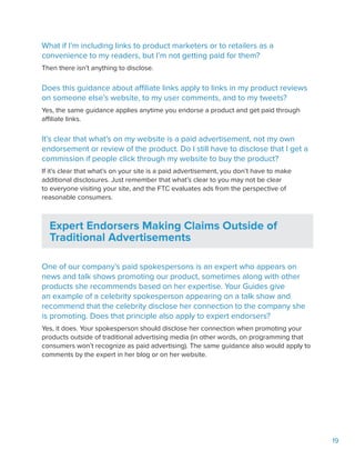 19
What if I’m including links to product marketers or to retailers as a
convenience to my readers, but I’m not getting paid for them?
Then there isn’t anything to disclose.
Does this guidance about affiliate links apply to links in my product reviews
on someone else’s website, to my user comments, and to my tweets?
Yes, the same guidance applies anytime you endorse a product and get paid through
affiliate links.
It’s clear that what’s on my website is a paid advertisement, not my own
endorsement or review of the product. Do I still have to disclose that I get a
commission if people click through my website to buy the product?
If it’s clear that what’s on your site is a paid advertisement, you don’t have to make
additional disclosures. Just remember that what’s clear to you may not be clear
to everyone visiting your site, and the FTC evaluates ads from the perspective of
reasonable consumers.
Expert Endorsers Making Claims Outside of
Traditional Advertisements
One of our company’s paid spokespersons is an expert who appears on
news and talk shows promoting our product, sometimes along with other
products she recommends based on her expertise. Your Guides give
an example of a celebrity spokesperson appearing on a talk show and
recommend that the celebrity disclose her connection to the company she
is promoting. Does that principle also apply to expert endorsers?
Yes, it does. Your spokesperson should disclose her connection when promoting your
products outside of traditional advertising media (in other words, on programming that
consumers won’t recognize as paid advertising). The same guidance also would apply to
comments by the expert in her blog or on her website.
 