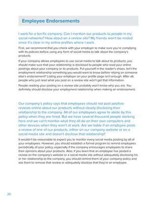20
Employee Endorsements
I work for a terrific company. Can I mention our products to people in my
social networks? How about on a review site? My friends won’t be misled
since it’s clear in my online profiles where I work.
First, we recommend that you check with your employer to make sure you’re complying
with its policies before using any form of social media to talk about the company’s
products.
If your company allows employees to use social media to talk about its products, you
should make sure that your relationship is disclosed to people who read your online
postings about your company or its products. Put yourself in the reader’s shoes. Isn’t the
employment relationship something you would want to know before relying on someone
else’s endorsement? Listing your employer on your profile page isn’t enough. After all,
people who just read what you post on a review site won’t get that information.
People reading your posting on a review site probably won’t know who you are. You
definitely should disclose your employment relationship when making an endorsement.
Our company’s policy says that employees should not post positive
reviews online about our products without clearly disclosing their
relationship to the company. All of our employees agree to abide by this
policy when they are hired. But we have several thousand people working
here and we can’t monitor what they all do on their own computers and
other devices when they aren’t at work. Are we liable if an employee posts
a review of one of our products, either on our company website or on a
social media site and doesn’t disclose that relationship?
It wouldn’t be reasonable to expect you to monitor every social media posting by all of
your employees. However, you should establish a formal program to remind employees
periodically of your policy, especially if the company encourages employees to share
their opinions about your products. Also, if you learn that an employee has posted a
review on the company’s website or a social media site without adequately disclosing his
or her relationship to the company, you should remind them of your company policy and
ask them to remove that review or adequately disclose that they’re an employee.
 